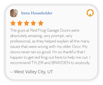 Irena Householder The guys at Red Frog Garage Doors were absolutely amazing, very prompt, very professional, as they helped explain all the many issues that were wrong with my older Door. My doors never ran so good. I’m so thankful that I happen to get red frog out here to help me out. I recommend TYLER and BRAYDEN to anybody.  -- West Valley City, UT