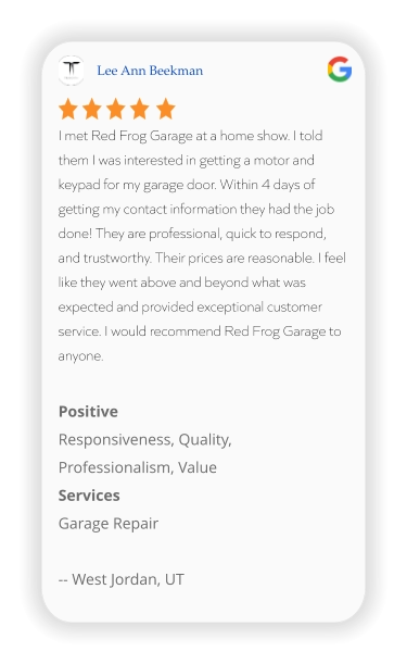 Lee Ann Beekman I met Red Frog Garage at a home show. I told them I was interested in getting a motor and keypad for my garage door. Within 4 days of getting my contact information they had the job done! They are professional, quick to respond, and trustworthy. Their prices are reasonable. I feel like they went above and beyond what was expected and provided exceptional customer service. I would recommend Red Frog Garage to anyone.  Positive Responsiveness, Quality, Professionalism, Value Services Garage Repair  -- West Jordan, UT