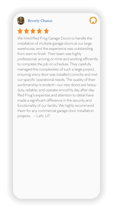 Beverly Chance We hired Red Frog Garage Doors to handle the installation of multiple garage doors at our large warehouse, and the experience was outstanding from start to finish. Their team was highly professional, arriving on time and working efficiently to complete the job on schedule. They carefully managed the complexities of such a large project, ensuring every door was installed correctly and met our specific operational needs. The quality of their workmanship is evident—our new doors are heavy-duty, reliable, and operate smoothly day after day. Red Frog’s expertise and attention to detail have made a significant difference in the security and functionality of our facility. We highly recommend them for any commercial garage door installation projects.   -- Lehi, UT