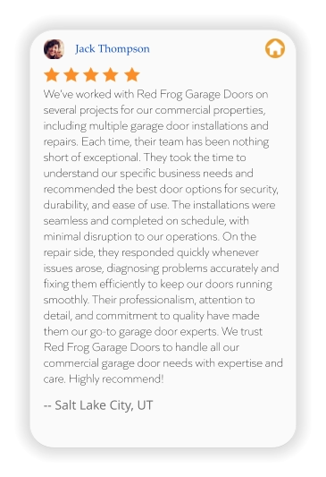 Jack Thompson We’ve worked with Red Frog Garage Doors on several projects for our commercial properties, including multiple garage door installations and repairs. Each time, their team has been nothing short of exceptional. They took the time to understand our specific business needs and recommended the best door options for security, durability, and ease of use. The installations were seamless and completed on schedule, with minimal disruption to our operations. On the repair side, they responded quickly whenever issues arose, diagnosing problems accurately and fixing them efficiently to keep our doors running smoothly. Their professionalism, attention to detail, and commitment to quality have made them our go-to garage door experts. We trust Red Frog Garage Doors to handle all our commercial garage door needs with expertise and care. Highly recommend!  -- Salt Lake City, UT