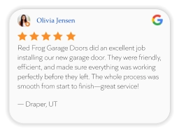 Olivia Jensen Red Frog Garage Doors did an excellent job installing our new garage door. They were friendly, efficient, and made sure everything was working perfectly before they left. The whole process was smooth from start to finish—great service!  — Draper, UT