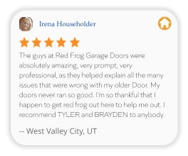 Irena Householder The guys at Red Frog Garage Doors were absolutely amazing, very prompt, very professional, as they helped explain all the many issues that were wrong with my older Door. My doors never ran so good. I’m so thankful that I happen to get red frog out here to help me out. I recommend TYLER and BRAYDEN to anybody.  -- West Valley City, UT