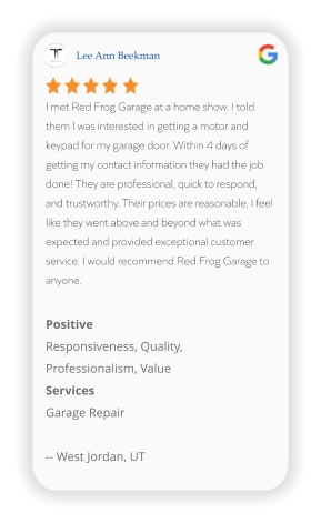Lee Ann Beekman I met Red Frog Garage at a home show. I told them I was interested in getting a motor and keypad for my garage door. Within 4 days of getting my contact information they had the job done! They are professional, quick to respond, and trustworthy. Their prices are reasonable. I feel like they went above and beyond what was expected and provided exceptional customer service. I would recommend Red Frog Garage to anyone.  Positive Responsiveness, Quality, Professionalism, Value Services Garage Repair  -- West Jordan, UT