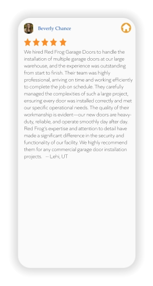Beverly Chance We hired Red Frog Garage Doors to handle the installation of multiple garage doors at our large warehouse, and the experience was outstanding from start to finish. Their team was highly professional, arriving on time and working efficiently to complete the job on schedule. They carefully managed the complexities of such a large project, ensuring every door was installed correctly and met our specific operational needs. The quality of their workmanship is evident—our new doors are heavy-duty, reliable, and operate smoothly day after day. Red Frog’s expertise and attention to detail have made a significant difference in the security and functionality of our facility. We highly recommend them for any commercial garage door installation projects.   -- Lehi, UT