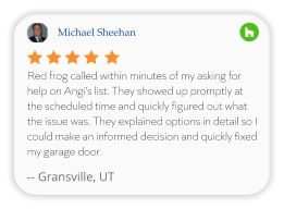 Michael Sheehan Red frog called within minutes of my asking for help on Angi’s list. They showed up promptly at the scheduled time and quickly figured out what the issue was. They explained options in detail so I could make an informed decision and quickly fixed my garage door.  -- Gransville, UT