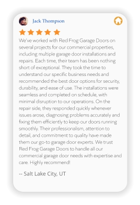 Jack Thompson We’ve worked with Red Frog Garage Doors on several projects for our commercial properties, including multiple garage door installations and repairs. Each time, their team has been nothing short of exceptional. They took the time to understand our specific business needs and recommended the best door options for security, durability, and ease of use. The installations were seamless and completed on schedule, with minimal disruption to our operations. On the repair side, they responded quickly whenever issues arose, diagnosing problems accurately and fixing them efficiently to keep our doors running smoothly. Their professionalism, attention to detail, and commitment to quality have made them our go-to garage door experts. We trust Red Frog Garage Doors to handle all our commercial garage door needs with expertise and care. Highly recommend!  -- Salt Lake City, UT